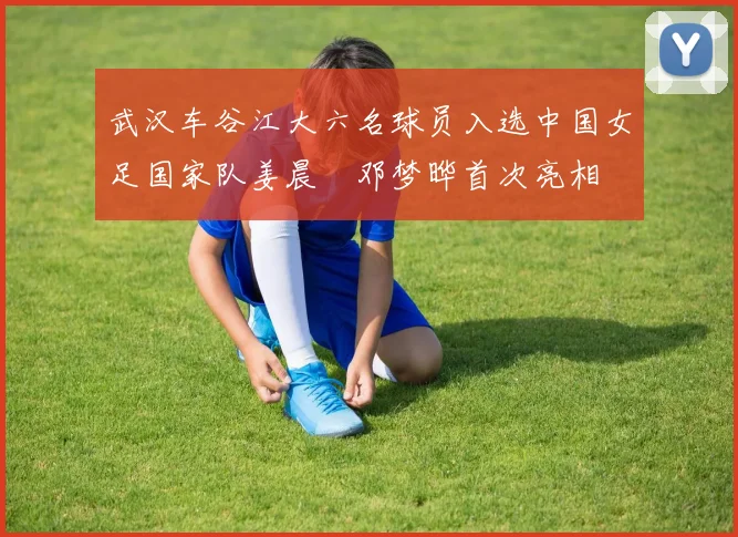 武汉车谷江大六名球员入选中国女足国家队姜晨璟邓梦晔首次亮相