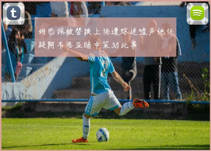 姆巴佩被替换上场遭球迷嘘声他怀疑阿韦洛亚暗中策划此事