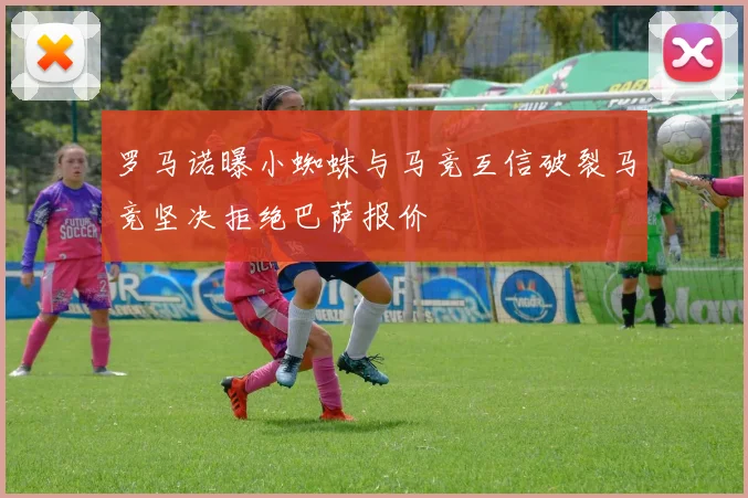罗马诺曝小蜘蛛与马竞互信破裂马竞坚决拒绝巴萨报价