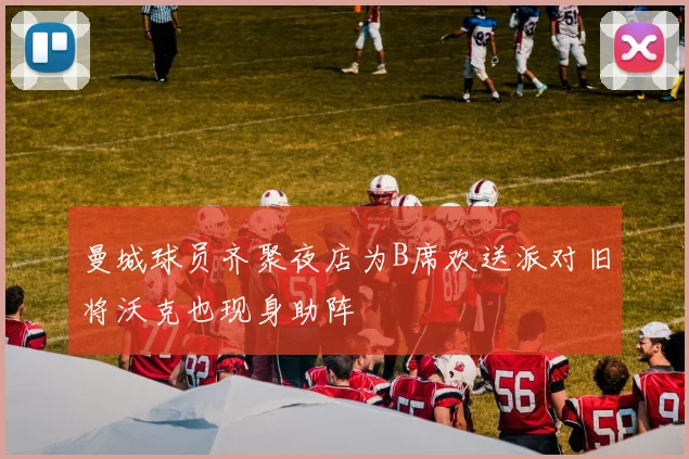曼城球员齐聚夜店为B席欢送派对旧将沃克也现身助阵