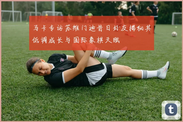 马卡专访苏维门迪昔日好友揭秘其低调成长与国际象棋天赋