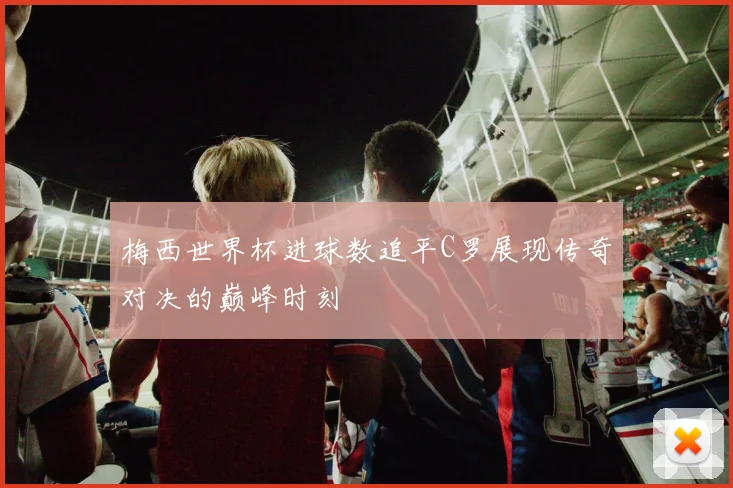 梅西世界杯进球数追平C罗展现传奇对决的巅峰时刻