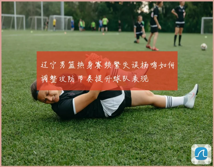 辽宁男篮热身赛频繁失误杨鸣如何调整攻防节奏提升球队表现