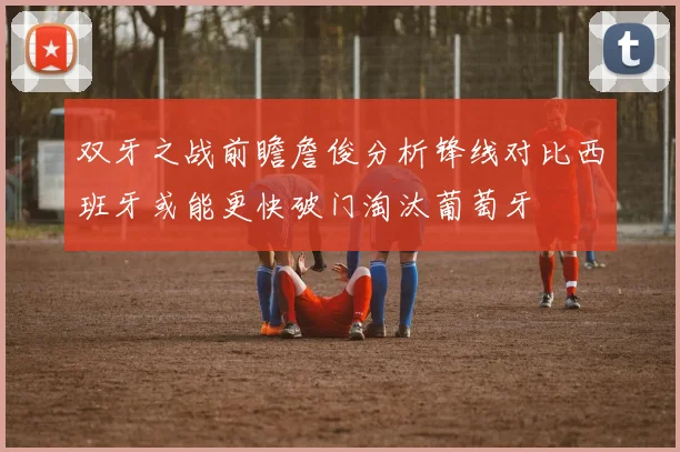 双牙之战前瞻詹俊分析锋线对比西班牙或能更快破门淘汰葡萄牙