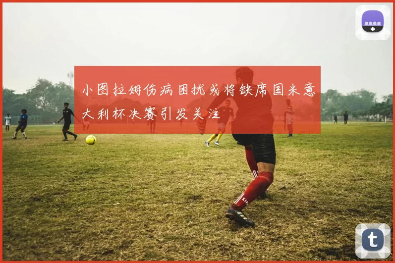 小图拉姆伤病困扰或将缺席国米意大利杯决赛引发关注