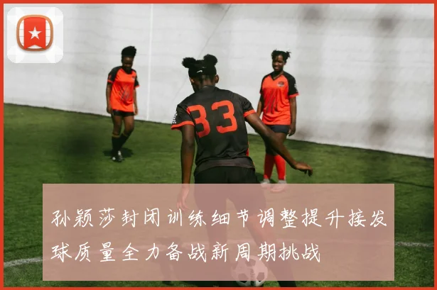 孙颖莎封闭训练细节调整提升接发球质量全力备战新周期挑战