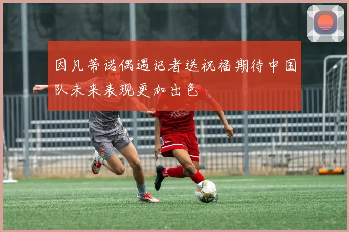 因凡蒂诺偶遇记者送祝福期待中国队未来表现更加出色