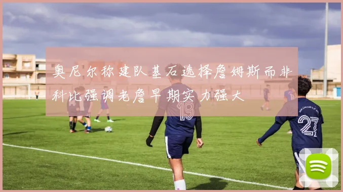 奥尼尔称建队基石选择詹姆斯而非科比强调老詹早期实力强大