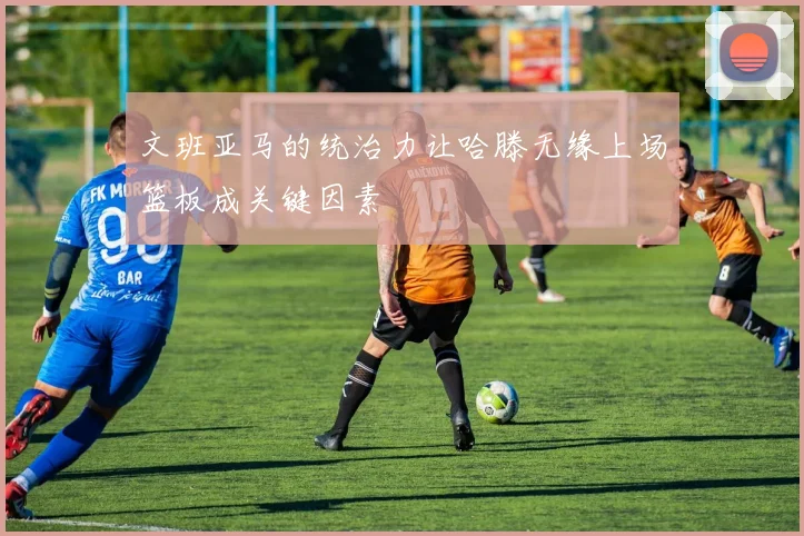 文班亚马的统治力让哈滕无缘上场篮板成关键因素