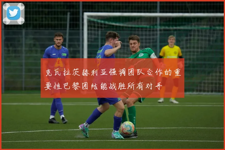 克瓦拉茨赫利亚强调团队合作的重要性巴黎团结能战胜所有对手