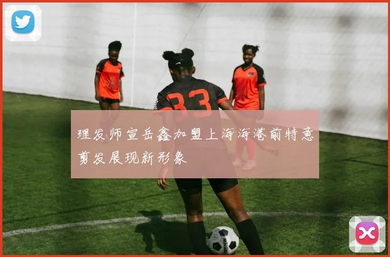 理发师宣岳鑫加盟上海海港前特意剪发展现新形象