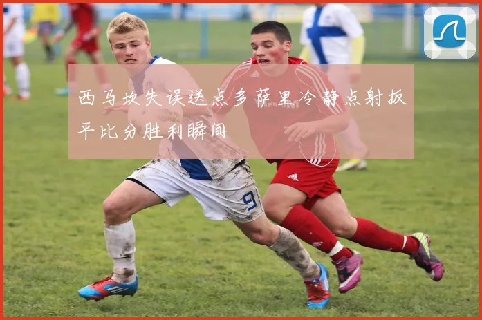 西马坎失误送点多萨里冷静点射扳平比分胜利瞬间