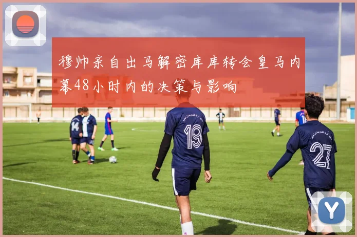 穆帅亲自出马解密库库转会皇马内幕48小时内的决策与影响