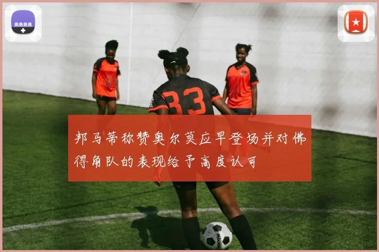 邦马蒂称赞奥尔莫应早登场并对佛得角队的表现给予高度认可