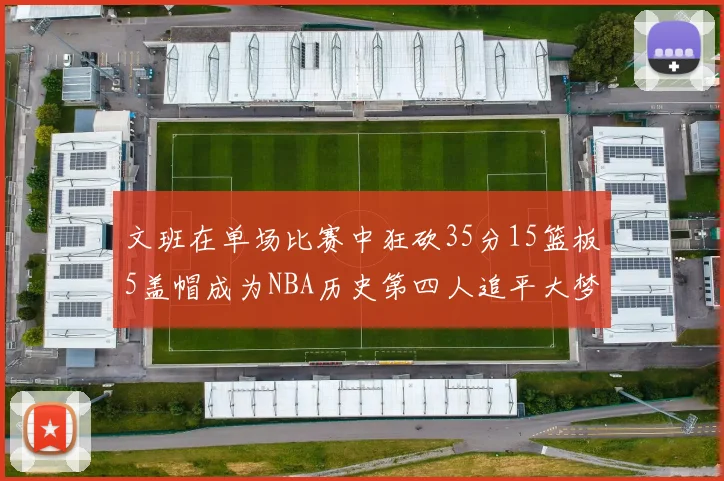 文班在单场比赛中狂砍35分15篮板5盖帽成为NBA历史第四人追平大梦鲨鱼天勾