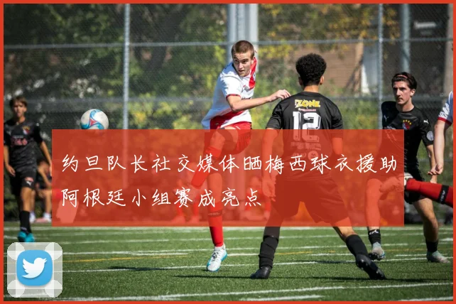 约旦队长社交媒体晒梅西球衣援助阿根廷小组赛成亮点