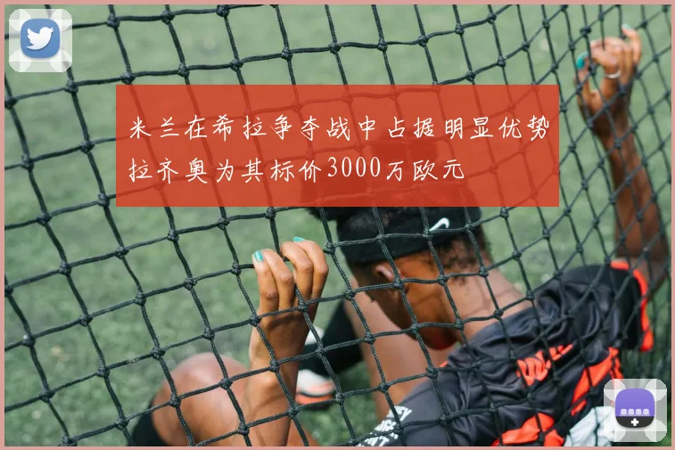 米兰在希拉争夺战中占据明显优势拉齐奥为其标价3000万欧元