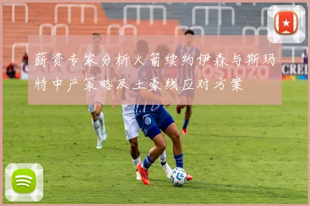 薪资专家分析火箭续约伊森与斯玛特中产策略及土豪线应对方案