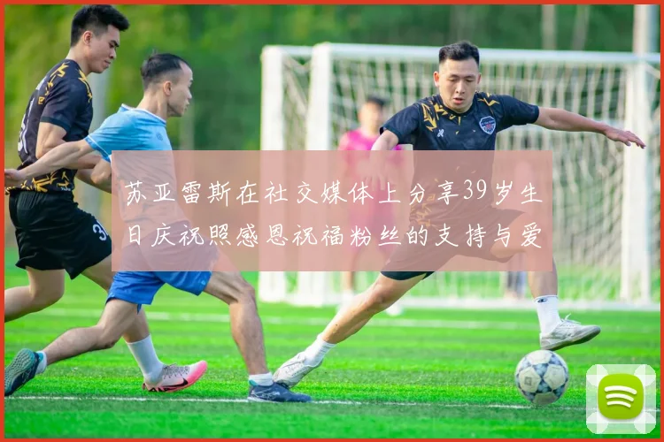 苏亚雷斯在社交媒体上分享39岁生日庆祝照感恩祝福粉丝的支持与爱护