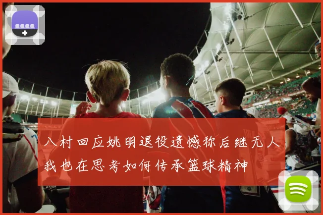 八村回应姚明退役遗憾称后继无人我也在思考如何传承篮球精神