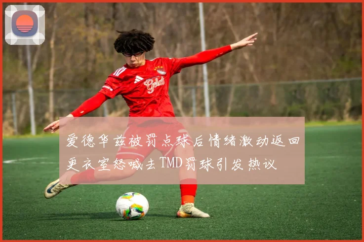 爱德华兹被罚点球后情绪激动返回更衣室怒喊去TMD罚球引发热议