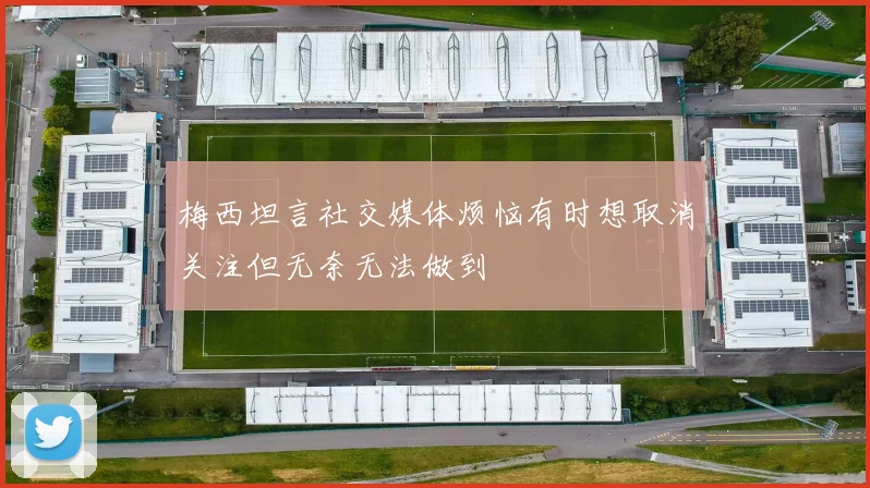 梅西坦言社交媒体烦恼有时想取消关注但无奈无法做到