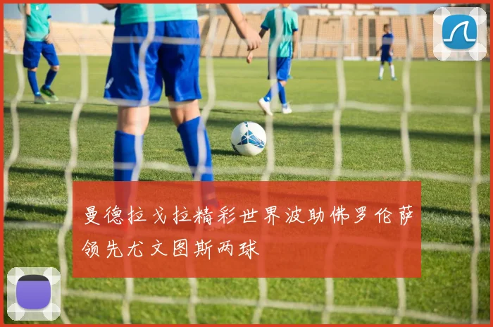 曼德拉戈拉精彩世界波助佛罗伦萨领先尤文图斯两球