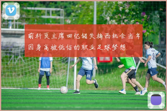 前科莫主席回忆错失梅西机会当年因身高被低估的职业足球梦想