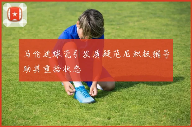 马伦进球荒引发质疑范尼积极辅导助其重拾状态