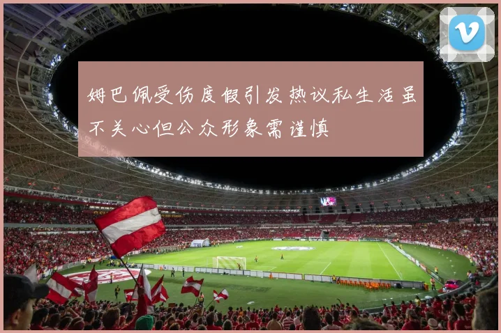 姆巴佩受伤度假引发热议私生活虽不关心但公众形象需谨慎