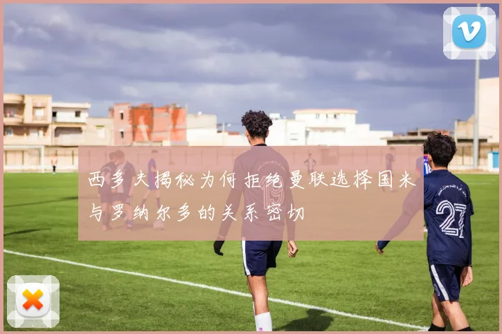西多夫揭秘为何拒绝曼联选择国米与罗纳尔多的关系密切