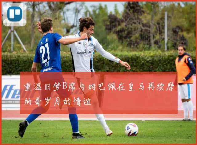 重温旧梦B席与姆巴佩在皇马再续摩纳哥岁月的情谊
