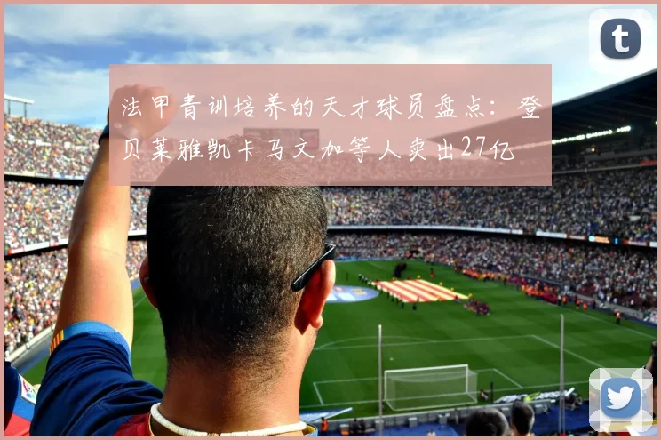 法甲青训培养的天才球员盘点：登贝莱雅凯卡马文加等人卖出27亿