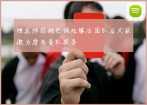 理发师因姆巴佩结缘法国队后又获邀为摩洛哥队服务